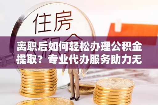 大冶离职后如何轻松办理公积金提取？专业代办服务助力无忧