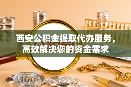 大冶西安公积金提取代办服务，高效解决您的资金需求