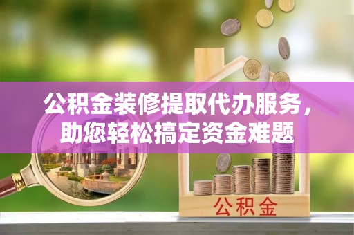 大冶公积金装修提取代办服务，助您轻松搞定资金难题