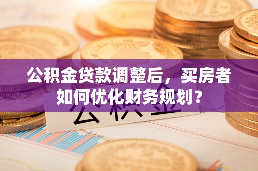 大冶公积金贷款调整后，买房者如何优化财务规划？