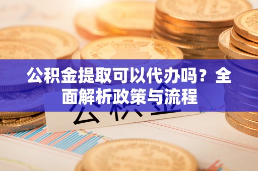 大冶公积金提取可以代办吗？全面解析政策与流程
