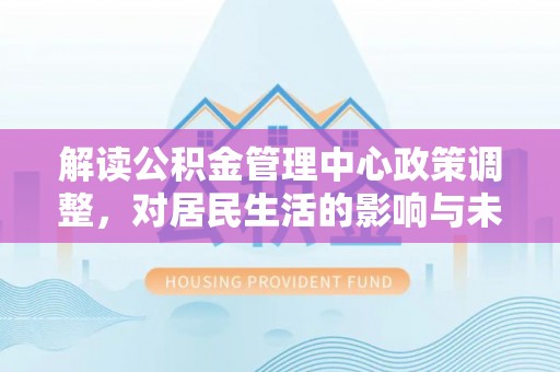 大冶解读公积金管理中心政策调整，对居民生活的影响与未来展望