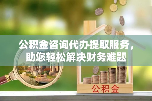 大冶公积金咨询代办提取服务，助您轻松解决财务难题
