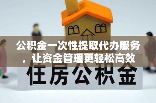 大冶公积金一次性提取代办服务，让资金管理更轻松高效