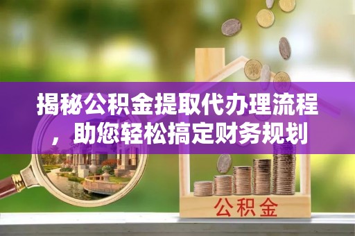 大冶揭秘公积金提取代办理流程，助您轻松搞定财务规划