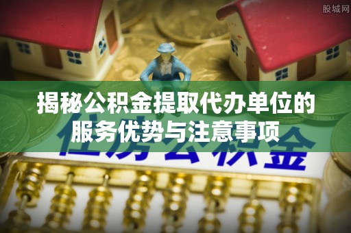 大冶揭秘公积金提取代办单位的服务优势与注意事项