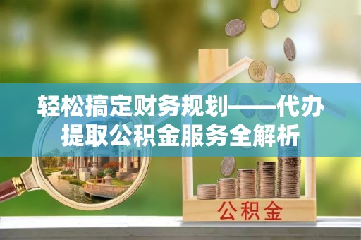大冶轻松搞定财务规划——代办提取公积金服务全解析