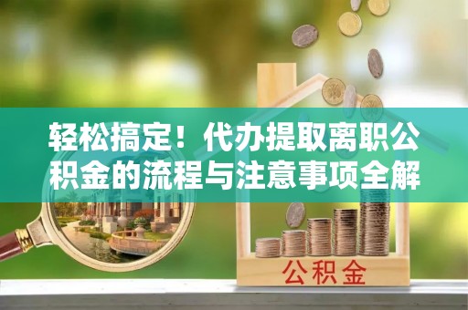 大冶轻松搞定！代办提取离职公积金的流程与注意事项全解析