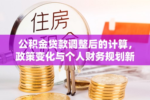 大冶公积金贷款调整后的计算，政策变化与个人财务规划新思路