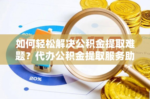 大冶如何轻松解决公积金提取难题？代办公积金提取服务助您一臂之力