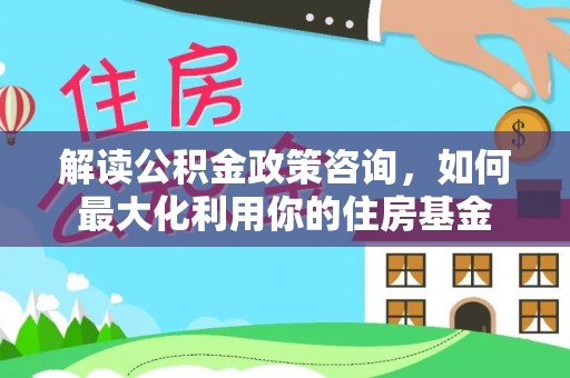 大冶解读公积金政策咨询，如何最大化利用你的住房基金