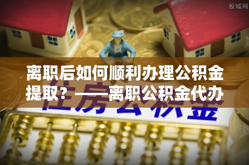 大冶离职后如何顺利办理公积金提取？——离职公积金代办提取全攻略