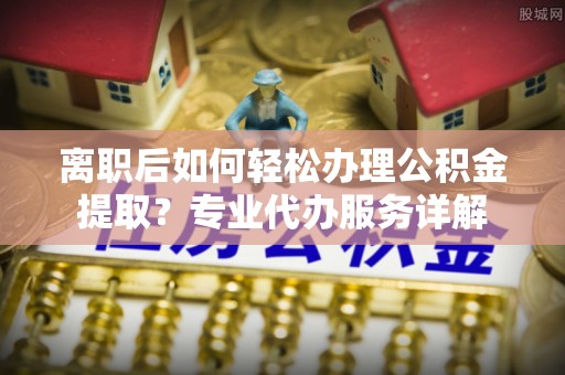 大冶离职后如何轻松办理公积金提取？专业代办服务详解