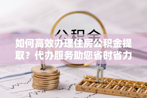 大冶如何高效办理住房公积金提取？代办服务助您省时省力