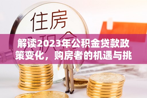大冶解读2023年公积金贷款政策变化，购房者的机遇与挑战