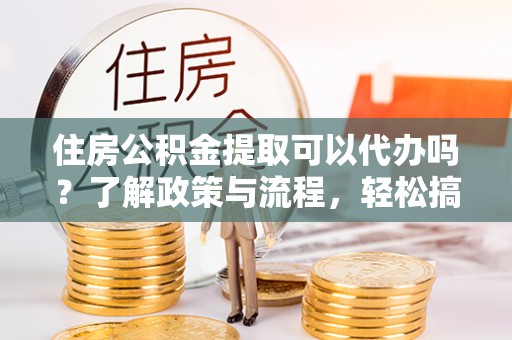 大冶住房公积金提取可以代办吗？了解政策与流程，轻松搞定公积金提取