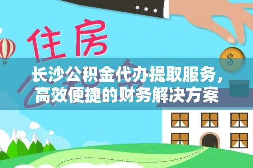大冶长沙公积金代办提取服务，高效便捷的财务解决方案