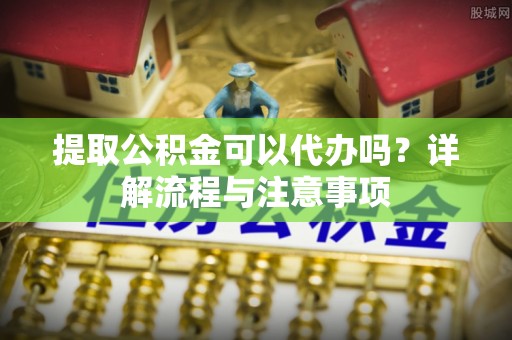 大冶提取公积金可以代办吗？详解流程与注意事项