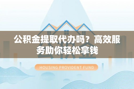 大冶公积金提取代办吗？高效服务助你轻松拿钱