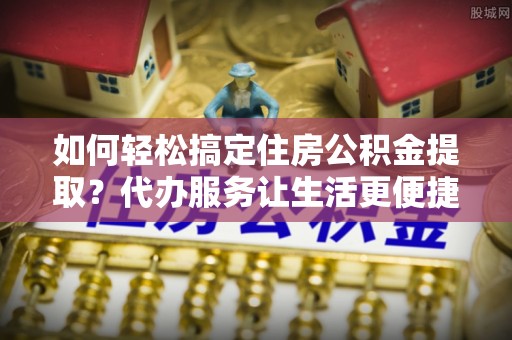 大冶如何轻松搞定住房公积金提取？代办服务让生活更便捷