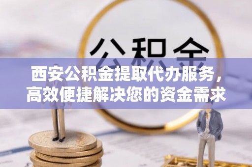 大冶西安公积金提取代办服务，高效便捷解决您的资金需求
