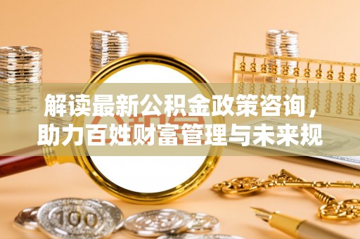 大冶解读最新公积金政策咨询，助力百姓财富管理与未来规划