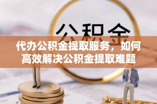 大冶代办公积金提取服务，如何高效解决公积金提取难题