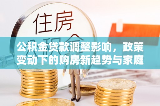 大冶公积金贷款调整影响，政策变动下的购房新趋势与家庭财务规划