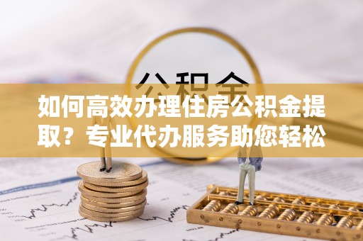 大冶如何高效办理住房公积金提取？专业代办服务助您轻松搞定