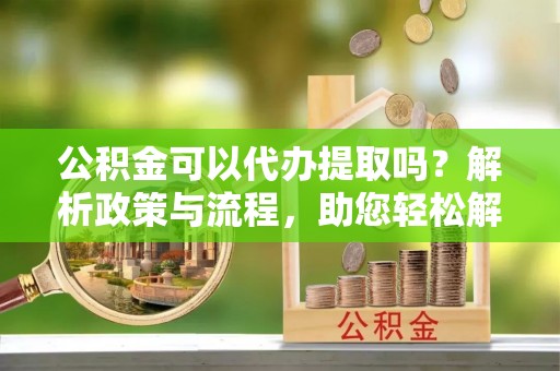 大冶公积金可以代办提取吗？解析政策与流程，助您轻松解决疑问