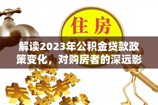 大冶解读2023年公积金贷款政策变化，对购房者的深远影响