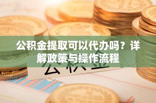 大冶公积金提取可以代办吗？详解政策与操作流程