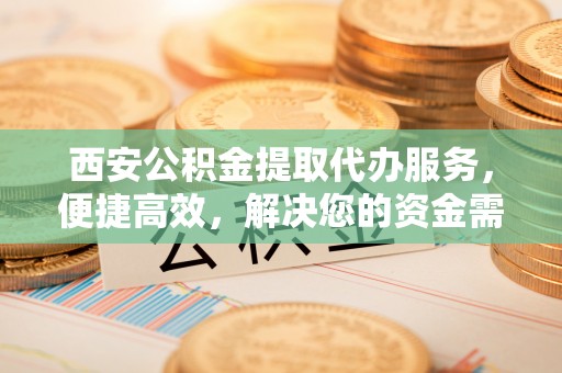 大冶西安公积金提取代办服务，便捷高效，解决您的资金需求