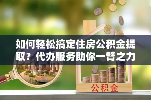 大冶如何轻松搞定住房公积金提取？代办服务助你一臂之力