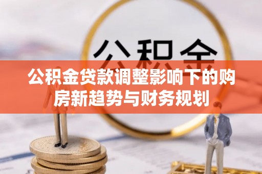 大冶公积金贷款调整影响下的购房新趋势与财务规划