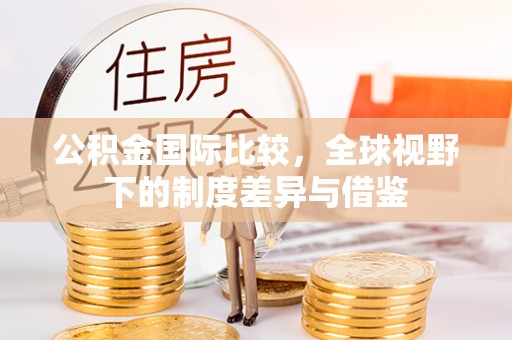 大冶公积金国际比较，全球视野下的制度差异与借鉴