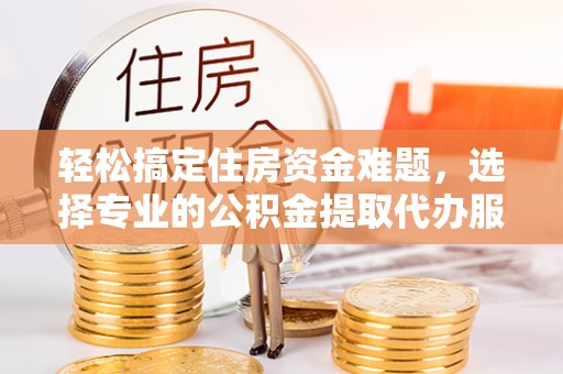 大冶轻松搞定住房资金难题，选择专业的公积金提取代办服务