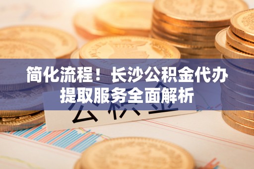 大冶简化流程！长沙公积金代办提取服务全面解析