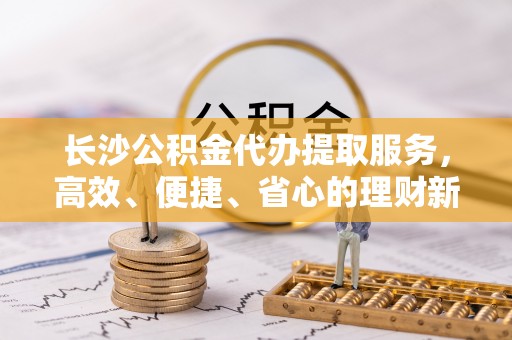 大冶长沙公积金代办提取服务，高效、便捷、省心的理财新选择