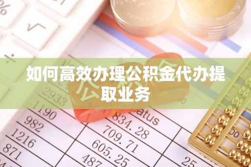 大冶如何高效办理公积金代办提取业务