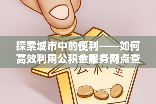 大冶探索城市中的便利——如何高效利用公积金服务网点查询功能