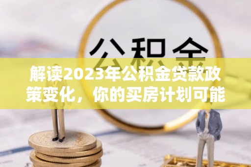 大冶解读2023年公积金贷款政策变化，你的买房计划可能需要重新规划