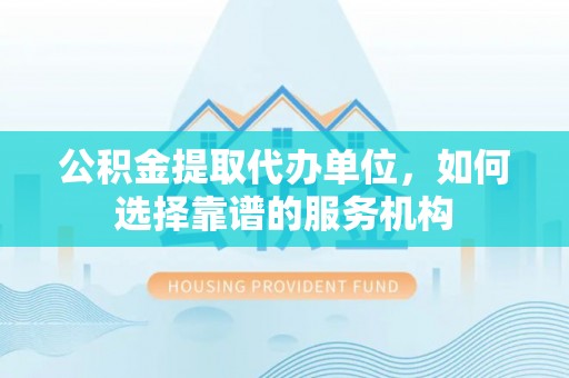 大冶公积金提取代办单位，如何选择靠谱的服务机构