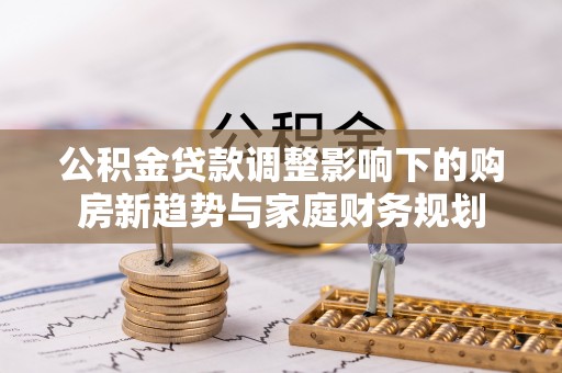 大冶公积金贷款调整影响下的购房新趋势与家庭财务规划
