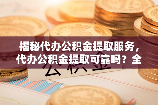 大冶揭秘代办公积金提取服务，代办公积金提取可靠吗？全面分析与选择指南