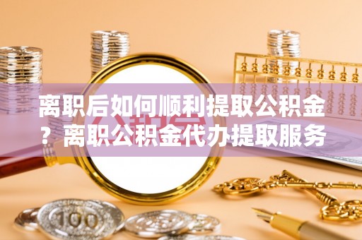大冶离职后如何顺利提取公积金？离职公积金代办提取服务来帮忙