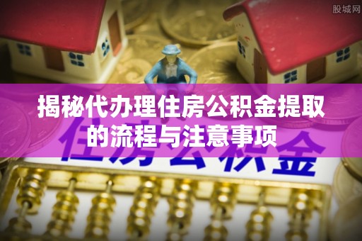 大冶揭秘代办理住房公积金提取的流程与注意事项