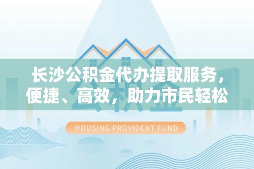 大冶长沙公积金代办提取服务，便捷、高效，助力市民轻松管理资金