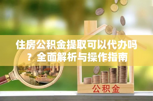 大冶住房公积金提取可以代办吗？全面解析与操作指南