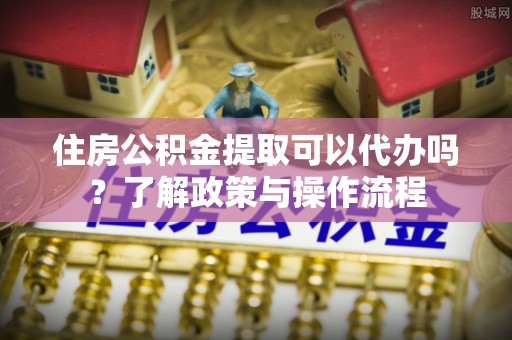 大冶住房公积金提取可以代办吗？了解政策与操作流程